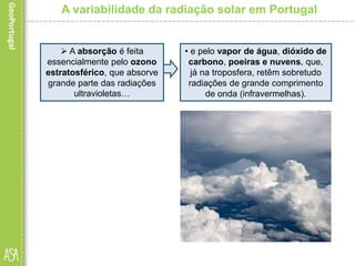 A variabilidade da radiação solar em Portugal
• e pelo vapor de água, dióxido de
carbono, poeiras e nuvens, que,
já na troposfera, retêm sobretudo
radiações de grande comprimento
de onda (infravermelhas).
 A absorção é feita
essencialmente pelo ozono
estratosférico, que absorve
grande parte das radiações
ultravioletas…
 