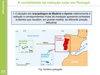 A variabilidade da radiação solar em Portugal
 A situação dos arquipélagos da Madeira e Açores relativamente à
radiação e correspondentes níveis de insolação apresenta contrastes
evidentes que resultam, em grande medida, da diferente posição
latitudinal.
Fig. Território português
 