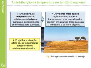 A distribuição da temperatura no território nacional
 Em janeiro, as
temperaturas são
relativamente baixas e
aumentam principalmente
de nordeste para sudoeste.
 Os valores mais baixos
registam-se no nordeste
transmontano e os mais elevados
ocorrem em algumas áreas da costa
alentejana e do litoral algarvio.
 Em julho, a situação
altera-se, as temperaturas
atingem valores
relativamente elevados…
 e aumentam principalmente de
oeste para este, com exceção da
Cordilheira Central e das restantes
áreas montanhosas.
Fig. Dia de inverno na costa portuguesa
Fig. Paisagem durante o verão no Alentejo
 
