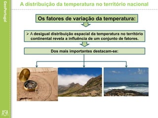 A distribuição da temperatura no território nacional
Os fatores de variação da temperatura:
Dos mais importantes destacam-se:
 A desigual distribuição espacial da temperatura no território
continental revela a influência de um conjunto de fatores.
 a proximidade ou
afastamento em
relação ao oceano
Atlântico, ou seja, a
continentalidade.
 o relevo (tanto
pela altitude como
pela disposição dos
conjuntos
montanhosos);
a latitude;
 