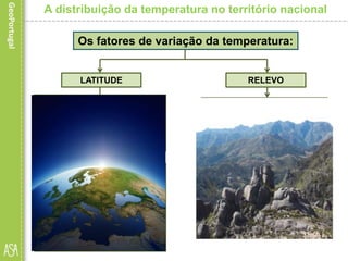 • A temperatura diminui à
medida que a latitude
aumenta, o que se explica pela
diminuição dos valores de
radiação recebida.
A distribuição da temperatura no território nacional
Os fatores de variação da temperatura:
LATITUDE
• Embora as diferenças de
latitude no nosso país não
sejam significativas, elas são
suficientes para explicar a
variação da temperatura
registada entre as áreas mais
setentrionais e as mais
meridionais.
RELEVO
• A influência do relevo sobre
as temperaturas deve-se, por
um lado, à diminuição da
temperatura com a altitude;
• e, por outro, à orientação
dos principais conjuntos
montanhosos, que tanto
podem facilitar como dificultar
(se forem concordantes com a
linha de costa) a progressão
das massas de ar em direção
ao interior.
 