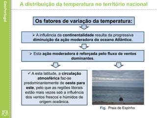 A distribuição da temperatura no território nacional
 Esta ação moderadora é reforçada pelo fluxo de ventos
dominantes.
Fig. Praia de Espinho
Os fatores de variação da temperatura:
 A influência da continentalidade resulta da progressiva
diminuição da ação moderadora do oceano Atlântico.
 A esta latitude, a circulação
atmosférica faz-se
predominantemente de oeste para
este, pelo que as regiões litorais
estão mais vezes sob a influência
dos ventos frescos e húmidos de
origem oceânica.
 