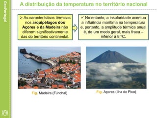A distribuição da temperatura no território nacional
 As características térmicas
nos arquipélagos dos
Açores e da Madeira não
diferem significativamente
das do território continental.
Fig. Madeira (Funchal) Fig. Açores (Ilha do Pico)
 No entanto, a insularidade acentua
a influência marítima na temperatura
e, portanto, a amplitude térmica anual
é, de um modo geral, mais fraca –
inferior a 8 ºC.
 