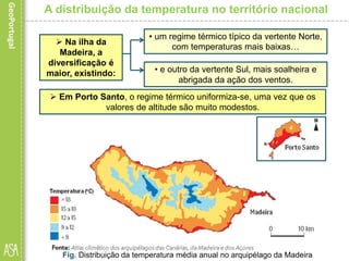 A distribuição da temperatura no território nacional
 Na ilha da
Madeira, a
diversificação é
maior, existindo:
Fig. Distribuição da temperatura média anual no arquipélago da Madeira
 Em Porto Santo, o regime térmico uniformiza-se, uma vez que os
valores de altitude são muito modestos.
• e outro da vertente Sul, mais soalheira e
abrigada da ação dos ventos.
• um regime térmico típico da vertente Norte,
com temperaturas mais baixas…
 