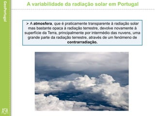 A variabilidade da radiação solar em Portugal
 A atmosfera, que é praticamente transparente à radiação solar
mas bastante opaca à radiação terrestre, devolve novamente à
superfície da Terra, principalmente por intermédio das nuvens, uma
grande parte da radiação terrestre, através de um fenómeno de
contrarradiação.
 