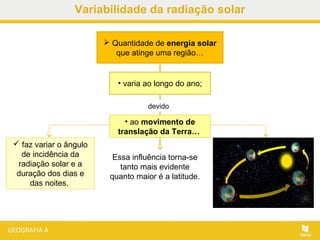  Quantidade de energia solar
que atinge uma região…
Essa influência torna-se
tanto mais evidente
quanto maior é a latitude.
• varia ao longo do ano;
• ao movimento de
translação da Terra…
devido
 faz variar o ângulo
de incidência da
radiação solar e a
duração dos dias e
das noites.
Variabilidade da radiação solar
 