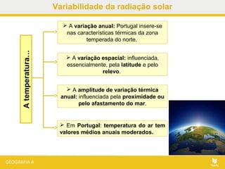 Atemperatura…  A variação anual: Portugal insere-se
nas características térmicas da zona
temperada do norte.
 A variação espacial: influenciada,
essencialmente, pela latitude e pelo
relevo.
 A amplitude de variação térmica
anual: influenciada pela proximidade ou
pelo afastamento do mar.
 Em Portugal: temperatura do ar tem
valores médios anuais moderados.
Variabilidade da radiação solar
 