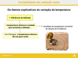  Influência da latitude:
Os fatores explicativos da variação da temperatura
• em Portugal, a temperatura diminui
de sul para norte.
• temperatura diminui à medida
que aumenta a latitude…
 resultado do progressivo aumento
do ângulo de incidência…
Variabilidade da radiação solar
 