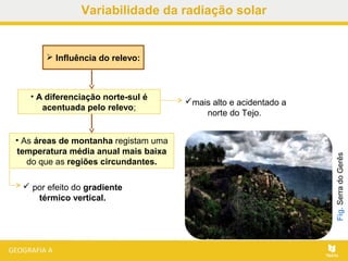 • A diferenciação norte-sul é
acentuada pelo relevo;
 Influência do relevo:
• As áreas de montanha registam uma
temperatura média anual mais baixa
do que as regiões circundantes.
Fig.SerradoGerês
mais alto e acidentado a
norte do Tejo.
 por efeito do gradiente
térmico vertical.
Variabilidade da radiação solar
 