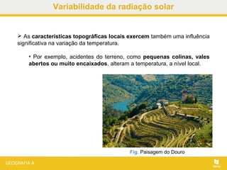  As características topográficas locais exercem também uma influência
significativa na variação da temperatura.
• Por exemplo, acidentes do terreno, como pequenas colinas, vales
abertos ou muito encaixados, alteram a temperatura, a nível local.
Fig. Paisagem do Douro
Variabilidade da radiação solar
 