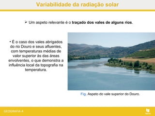 Fig. Aspeto do vale superior do Douro.
• É o caso dos vales abrigados
do rio Douro e seus afluentes,
com temperaturas médias de
valor superior às das áreas
envolventes, o que demonstra a
influência local da topografia na
temperatura.
 Um aspeto relevante é o traçado dos vales de alguns rios.
Variabilidade da radiação solar
 