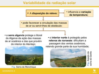  A disposição do relevo:
• a serra algarvia protege o litoral
do Algarve da ação das massas
de ar oceânico e das que provêm
do interior do Alentejo;
Fig.Aspetoda
serradoGerês
Fig. Serra de Monchique
• pode favorecer a circulação das massas
de ar ou servir-lhes de obstáculo:
• influencia a variação
da temperatura;
• o interior norte é protegido pelos
relevos de noroeste: dificultam a
passagem dos ventos oceânicos,
retendo grande parte da sua humidade;
Variabilidade da radiação solar
 
