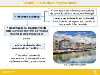  impedem valores de
temperatura muito elevados no
verão e muito baixos no inverno.
 Influência atlântica:
 fator que mais influencia a amplitude
de variação térmica anual, em Portugal.
Fig. Cidade de Aveiro
• proximidade ou afastamento do
mar: fator muito relevante na variação
regional da temperatura do ar;
devido
• efeito moderador das
massas de ar marítimo…
 maior em todo o litoral ocidental,
diminuindo de norte para sul, devido ao
traçado da linha de costa.
Variabilidade da radiação solar
 