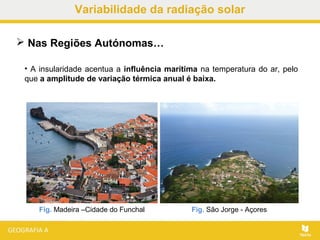 • A insularidade acentua a influência marítima na temperatura do ar, pelo
que a amplitude de variação térmica anual é baixa.
 Nas Regiões Autónomas…
Fig. Madeira –Cidade do Funchal Fig. São Jorge - Açores
Variabilidade da radiação solar
 