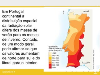 Em Portugal
continental a
distribuição espacial
da radiação solar
difere dos meses de
verão para os meses
de inverno. Contudo,
de um modo geral,
pode afirmar-se que
os valores aumentam
de norte para sul e do
litoral para o interior.
 