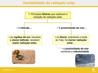  Principais fatores que explicam a
variação da radiação solar:
• A proximidade do mar…
• no litoral, sobretudo a norte
do Tejo, há menor radiação
solar…
• as regiões do sul, situadas
a menor latitude, recebem
maior radiação solar;
• A latitude…
• a proximidade do mar
aumenta a nebulosidade.
Variabilidade da radiação solar
 