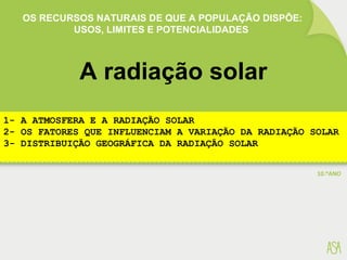 OS RECURSOS NATURAIS DE QUE A POPULAÇÃO DISPÕE:
USOS, LIMITES E POTENCIALIDADES
A radiação solar
1- A ATMOSFERA E A RADIAÇÃO SOLAR
2- OS FATORES QUE INFLUENCIAM A VARIAÇÃO DA RADIAÇÃO SOLAR
3- DISTRIBUIÇÃO GEOGRÁFICA DA RADIAÇÃO SOLAR
 