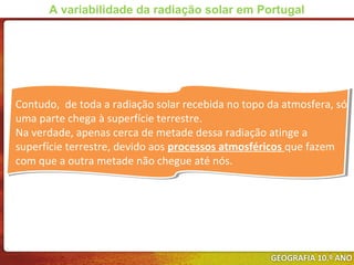 Contudo, de toda a radiação solar recebida no topo da atmosfera, só
uma parte chega à superfície terrestre.
Na verdade, apenas cerca de metade dessa radiação atinge a
superfície terrestre, devido aos processos atmosféricos que fazem
com que a outra metade não chegue até nós.
Contudo, de toda a radiação solar recebida no topo da atmosfera, só
uma parte chega à superfície terrestre.
Na verdade, apenas cerca de metade dessa radiação atinge a
superfície terrestre, devido aos processos atmosféricos que fazem
com que a outra metade não chegue até nós.
A variabilidade da radiação solar em Portugal
 