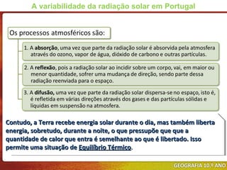 Contudo, a Terra recebe energia solar durante o dia, mas também libertaContudo, a Terra recebe energia solar durante o dia, mas também liberta
energia, sobretudo, durante a noite, o que pressupõe que que aenergia, sobretudo, durante a noite, o que pressupõe que que a
quantidade de calor que entra é semelhante ao que é libertado. Issoquantidade de calor que entra é semelhante ao que é libertado. Isso
permite uma situação depermite uma situação de Equilíbrio TérmicoEquilíbrio Térmico..
Contudo, a Terra recebe energia solar durante o dia, mas também libertaContudo, a Terra recebe energia solar durante o dia, mas também liberta
energia, sobretudo, durante a noite, o que pressupõe que que aenergia, sobretudo, durante a noite, o que pressupõe que que a
quantidade de calor que entra é semelhante ao que é libertado. Issoquantidade de calor que entra é semelhante ao que é libertado. Isso
permite uma situação depermite uma situação de Equilíbrio TérmicoEquilíbrio Térmico..
A variabilidade da radiação solar em Portugal
 