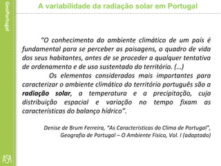“O conhecimento do ambiente climático de um país é
fundamental para se perceber as paisagens, o quadro de vida
dos seus habitantes, antes de se proceder a qualquer tentativa
de ordenamento e de uso sustentado do território. (…)
Os elementos considerados mais importantes para
caracterizar o ambiente climático do território português são a
radiação solar, a temperatura e a precipitação, cuja
distribuição espacial e variação no tempo fixam as
características do balanço hídrico”.
Denise de Brum Ferreira, “As Características do Clima de Portugal”,
Geografia de Portugal – O Ambiente Físico, Vol. I (adaptado)
A variabilidade da radiação solar em Portugal
 
