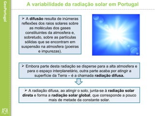 A variabilidade da radiação solar em Portugal
 A difusão resulta de inúmeras
reflexões dos raios solares sobre
as moléculas dos gases
constituintes da atmosfera e,
sobretudo, sobre as partículas
sólidas que se encontram em
suspensão na atmosfera (poeiras
e impurezas).
 Embora parte desta radiação se disperse para a alta atmosfera e
para o espaço interplanetário, outra parte acaba por atingir a
superfície da Terra – é a chamada radiação difusa.
 A radiação difusa, ao atingir o solo, junta-se à radiação solar
direta e forma a radiação solar global, que corresponde a pouco
mais de metade da constante solar.
 