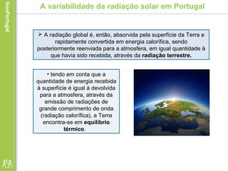 A variabilidade da radiação solar em Portugal
 A radiação global é, então, absorvida pela superfície da Terra e
rapidamente convertida em energia calorífica, sendo
posteriormente reenviada para a atmosfera, em igual quantidade à
que havia sido recebida, através da radiação terrestre.
• tendo em conta que a
quantidade de energia recebida
à superfície é igual à devolvida
para a atmosfera, através da
emissão de radiações de
grande comprimento de onda
(radiação calorífica), a Terra
encontra-se em equilíbrio
térmico.
 