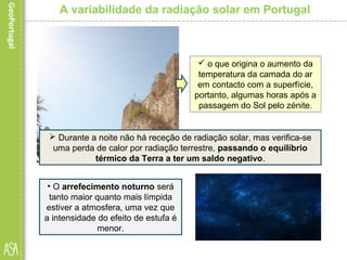 A variabilidade da radiação solar em Portugal
 Esta situação explica-se pelo
facto de ser neste momento que
a soma da radiação solar e da
radiação terrestre (ou
irradiação) atinge o valor
máximo…
 o que origina o aumento da
temperatura da camada do ar
em contacto com a superfície,
portanto, algumas horas após a
passagem do Sol pelo zénite.
 Durante a noite não há receção de radiação solar, mas verifica-se
uma perda de calor por radiação terrestre, passando o equilíbrio
térmico da Terra a ter um saldo negativo.
• O arrefecimento noturno será
tanto maior quanto mais límpida
estiver a atmosfera, uma vez que
a intensidade do efeito de estufa é
menor.
 