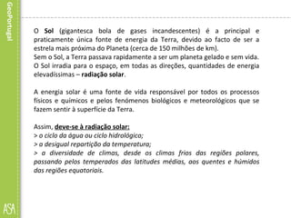 O Sol (gigantesca bola de gases incandescentes) é a principal e
praticamente única fonte de energia da Terra, devido ao facto de ser a
estrela mais próxima do Planeta (cerca de 150 milhões de km).
Sem o Sol, a Terra passava rapidamente a ser um planeta gelado e sem vida.
O Sol irradia para o espaço, em todas as direções, quantidades de energia
elevadíssimas – radiação solar.
A energia solar é uma fonte de vida responsável por todos os processos
físicos e químicos e pelos fenómenos biológicos e meteorológicos que se
fazem sentir à superfície da Terra.
Assim, deve-se à radiação solar:
> o ciclo da água ou ciclo hidrológico;
> a desigual repartição da temperatura;
> a diversidade de climas, desde os climas frios das regiões polares,
passando pelos temperados das latitudes médias, aos quentes e húmidos
das regiões equatoriais.
 