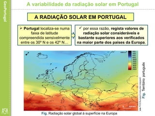 A variabilidade da radiação solar em Portugal
A RADIAÇÃO SOLAR EM PORTUGAL
 Portugal localiza-se numa
faixa de latitude
compreendida sensivelmente
entre os 30º N e os 42º N…
 por essa razão, regista valores de
radiação solar consideráveis e
bastante superiores aos verificados
na maior parte dos países da Europa.
Fig. Radiação solar global à superfície na Europa
 