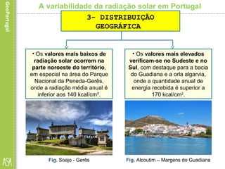 A variabilidade da radiação solar em Portugal
• Os valores mais baixos de
radiação solar ocorrem na
parte noroeste do território,
em especial na área do Parque
Nacional da Peneda-Gerês,
onde a radiação média anual é
inferior aos 140 kcal/cm².
Fig. Soajo - Gerês
3- DISTRIBUIÇÃO
GEOGRÁFICA
• Os valores mais elevados
verificam-se no Sudeste e no
Sul, com destaque para a bacia
do Guadiana e a orla algarvia,
onde a quantidade anual de
energia recebida é superior a
170 kcal/cm2
.
Fig. Alcoutim – Margens do Guadiana
 