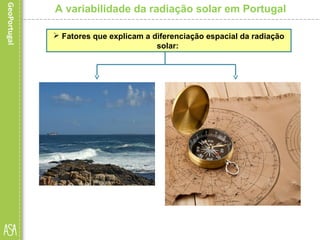  A latitude, embora registe
pequenas diferenças no
território nacional, é a grande
responsável pelo facto de as
regiões do Sul receberem
maior quantidade de
radiação solar, uma vez que
para estas o ângulo de
incidência dos raios solares
é sempre superior.
A variabilidade da radiação solar em Portugal
 Fatores que explicam a diferenciação espacial da radiação
solar:
 A proximidade do mar faz-se
sentir pela influência que o
mesmo exerce ao nível da
humidade do ar e da
nebulosidade. Por esta razão, as
regiões do litoral, sobretudo a
norte do Tejo, recebem menos
radiação que as regiões do
interior, pois são áreas que estão
mais frequentemente encobertas
pela nebulosidade e, portanto,
com menor insolação.
 
