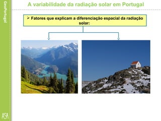  A influência da altitude
deve-se essencialmente
ao facto de esta provocar
um aumento da
nebulosidade e, portanto,
uma diminuição da
insolação.
A variabilidade da radiação solar em Portugal
 Fatores que explicam a diferenciação espacial da radiação
solar:
 A exposição solar e a
inclinação das vertentes
influenciam a quantidade de
radiação solar recebida, uma vez
que as encostas voltadas a sul
recebem os raios solares com
maior ângulo de incidência e
estão mais expostas ao Sol,
sendo, por isso, designadas de
vertentes soalheiras.
 