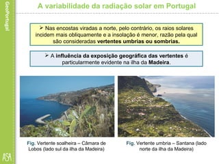 A variabilidade da radiação solar em Portugal
 Nas encostas viradas a norte, pelo contrário, os raios solares
incidem mais obliquamente e a insolação é menor, razão pela qual
são consideradas vertentes umbrias ou sombrias.
Fig. Vertente soalheira – Câmara de
Lobos (lado sul da ilha da Madeira)
Fig. Vertente umbria – Santana (lado
norte da ilha da Madeira)
 A influência da exposição geográfica das vertentes é
particularmente evidente na ilha da Madeira.
 