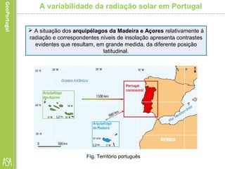 A variabilidade da radiação solar em Portugal
 A situação dos arquipélagos da Madeira e Açores relativamente à
radiação e correspondentes níveis de insolação apresenta contrastes
evidentes que resultam, em grande medida, da diferente posição
latitudinal.
Fig. Território português
 