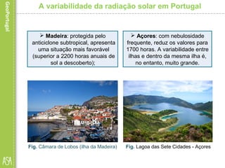  Madeira: protegida pelo
anticiclone subtropical, apresenta
uma situação mais favorável
(superior a 2200 horas anuais de
sol a descoberto);
A variabilidade da radiação solar em Portugal
Fig. Câmara de Lobos (ilha da Madeira) Fig. Lagoa das Sete Cidades - Açores
 Açores: com nebulosidade
frequente, reduz os valores para
1700 horas. A variabilidade entre
ilhas e dentro da mesma ilha é,
no entanto, muito grande.
 
