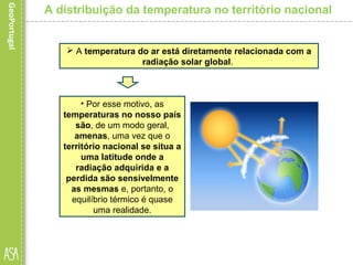 A distribuição da temperatura no território nacional
 A temperatura do ar está diretamente relacionada com a
radiação solar global.
• Por esse motivo, as
temperaturas no nosso país
são, de um modo geral,
amenas, uma vez que o
território nacional se situa a
uma latitude onde a
radiação adquirida e a
perdida são sensivelmente
as mesmas e, portanto, o
equilíbrio térmico é quase
uma realidade.
 