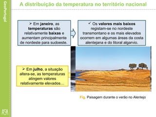 A distribuição da temperatura no território nacional
 Em janeiro, as
temperaturas são
relativamente baixas e
aumentam principalmente
de nordeste para sudoeste.
 Os valores mais baixos
registam-se no nordeste
transmontano e os mais elevados
ocorrem em algumas áreas da costa
alentejana e do litoral algarvio.
 Em julho, a situação
altera-se, as temperaturas
atingem valores
relativamente elevados…
 e aumentam principalmente de
oeste para este, com exceção da
Cordilheira Central e das restantes
áreas montanhosas.
Fig. Dia de inverno na costa portuguesaFig. Paisagem durante o verão no Alentejo
 