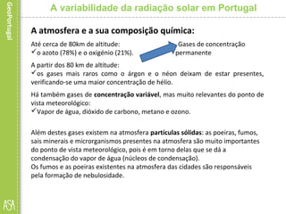 A atmosfera e a sua composição química:
Até cerca de 80km de altitude: Gases de concentração
o azoto (78%) e o oxigénio (21%). permanente
A partir dos 80 km de altitude:
os gases mais raros como o árgon e o néon deixam de estar presentes,
verificando-se uma maior concentração de hélio.
Há também gases de concentração variável, mas muito relevantes do ponto de
vista meteorológico:
Vapor de água, dióxido de carbono, metano e ozono.
Além destes gases existem na atmosfera partículas sólidas: as poeiras, fumos,
sais minerais e microrganismos presentes na atmosfera são muito importantes
do ponto de vista meteorológico, pois é em torno delas que se dá a
condensação do vapor de água (núcleos de condensação).
Os fumos e as poeiras existentes na atmosfera das cidades são responsáveis
pela formação de nebulosidade.
A variabilidade da radiação solar em Portugal
 