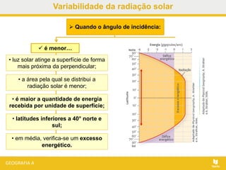 • em média, verifica-se um excesso
energético.
 é menor…
• luz solar atinge a superfície de forma
mais próxima da perpendicular;
• a área pela qual se distribui a
radiação solar é menor;
• é maior a quantidade de energia
recebida por unidade de superfície;
• latitudes inferiores a 40° norte e
sul;
 Quando o ângulo de incidência:
Variabilidade da radiação solar
 
