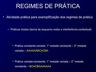 REGIMES DE PRÁTICA
• Atividade prática para exemplificação dos regimes de prática


   – Práticas mistas (teoria de esquema motor e interferência contextual)




       • Prática constante-variada: 1° metade constante – 2° metade
         variada – AAAAAABCACBA



       • Prática variada-constante: 1° metade variada – 2° metade
         constante – BCACBAAAAAAA
 