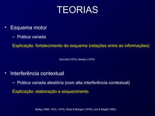 TEORIAS
• Esquema motor
   – Prática variada

   Explicação: fortalecimento do esquema (relações entre as informações)


                                   Schmidt (1975); Moxley (1979)




• Interferência contextual
   – Prática variada aleatória (com alta interferência contextual)

   Explicação: elaboração e esquecimento



               Battig (1966, 1972, 1979); Shea & Morgan (1979); Lee & Magill (1983)
 