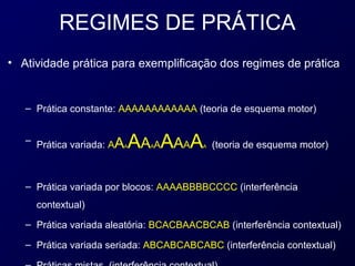 REGIMES DE PRÁTICA
• Atividade prática para exemplificação dos regimes de prática


   – Prática constante: AAAAAAAAAAAA (teoria de esquema motor)


                        AA AAAAA
   – Prática variada: AAA    A           A   (teoria de esquema motor)



   – Prática variada por blocos: AAAABBBBCCCC (interferência
     contextual)
   – Prática variada aleatória: BCACBAACBCAB (interferência contextual)

   – Prática variada seriada: ABCABCABCABC (interferência contextual)
 