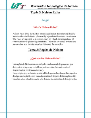 Universidad Tecnológica de Torreón
                           Organismo Público Descentralizado del Gobierno de Coahuila


                   Topic 3: Nelson Rules

                                  Angel

                       What’s Nelson Rules?

Nelson rules are a method in process control of determining if some
measured variable is out of control (unpredictable versus consistent).
The rules are applied to a control chart on which the magnitude of
some variable is plotted against time. The rules are based around the
mean value and the standard deviation of the samples.

                Tema 3: Reglas de Nelson

                   ¿Qué son las Nelson Rules?

Las reglas de Nelson son un método en el control de procesos que
determina si algunas variables medidas están fuera de control
(impredecible contra consistente).
Estas reglas son aplicadas a una tabla de control en la que la magnitud
de algunas variables son trazadas contra el tiempo. Estas reglas están
basadas sobre el valor medio y la desviación estándar de los ejemplos.
 
