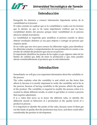 Universidad Tecnológica de Torreón
                              Organismo Público Descentralizado del Gobierno de Coahuila



                            Introducción
Enseguida les daremos a conocer información importante acerca de la
variabilidad en el proceso.
El video consiste en explicar que es la variabilidad y cuales son los factores
que la afectan, ya que es de suma importancia verificar que no haya
variabilidad dentro del proceso porque tener variabilidad en el proceso
afecta la calidad al producto.
La variabilidad es requerida para modificar el proceso cuando se desea
obtener resultados distintos ya sea para mejorar o corregir un proceso que
requiera ajuste.
Es un video que nos sirve para conocer las diferentes reglas, para identificar
los diferentes estados o comportamientos de una producción en cuanto a sus
niveles de calidad del producto que esta en un proceso.
Es importante identificar los puntos de las reglas ya que algunos salen de los
límites de calidad que debe de tener la producción y que estos pueden
afectar considerablemente el producto que se está elaborando.



                            Introduction
Immediately we will give you important information about the variability in
the process.
The video explains what the variability is and which are the factor that
affects it, because it is mostly important to verify the variability not to be in
the process, because of having variability in the process, affects the quality
of the product. The variability is required to modify the process when it is
wanted to obtain different results, in order to get better or correct a process
that requires adjustment.
It is a video that serve us to know the different rules, to identify the
differents moods or behaviors of a production as the quality levels of a
product in process.
It is important to identify the points of the rules, because some of them get
out the limits of quality that the production may have, and these could affect
considerably the product in development.
 