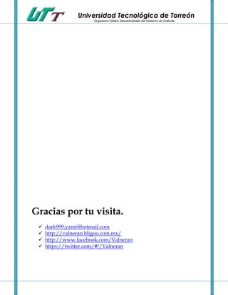 Universidad Tecnológica de Torreón
                       Organismo Público Descentralizado del Gobierno de Coahuila




Gracias por tu visita.
    dark999.yami@hotmail.com
    http://valneran.bligoo.com.mx/
    http://www.facebook.com/Valneran
    https://twitter.com/#!/Valneran
 
