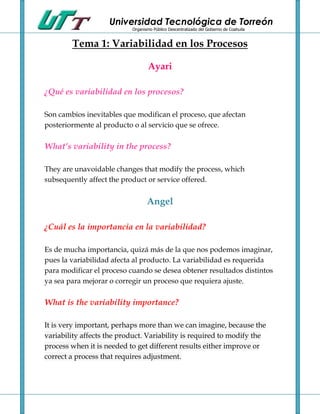 Universidad Tecnológica de Torreón
                           Organismo Público Descentralizado del Gobierno de Coahuila


        Tema 1: Variabilidad en los Procesos

                                   Ayari

¿Qué es variabilidad en los procesos?

Son cambios inevitables que modifican el proceso, que afectan
posteriormente al producto o al servicio que se ofrece.

What’s variability in the process?

They are unavoidable changes that modify the process, which
subsequently affect the product or service offered.


                                  Angel

¿Cuál es la importancia en la variabilidad?

Es de mucha importancia, quizá más de la que nos podemos imaginar,
pues la variabilidad afecta al producto. La variabilidad es requerida
para modificar el proceso cuando se desea obtener resultados distintos
ya sea para mejorar o corregir un proceso que requiera ajuste.

What is the variability importance?

It is very important, perhaps more than we can imagine, because the
variability affects the product. Variability is required to modify the
process when it is needed to get different results either improve or
correct a process that requires adjustment.
 