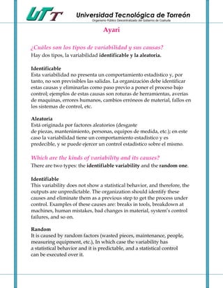 Universidad Tecnológica de Torreón
                            Organismo Público Descentralizado del Gobierno de Coahuila


                                    Ayari

¿Cuáles son los tipos de variabilidad y sus causas?
Hay dos tipos, la variabilidad identificable y la aleatoria.

Identificable
Esta variabilidad no presenta un comportamiento estadístico y, por
tanto, no son previsibles las salidas. La organización debe identificar
estas causas y eliminarlas como paso previo a poner el proceso bajo
control; ejemplos de estas causas son roturas de herramientas, averías
de maquinas, errores humanos, cambios erróneos de material, fallos en
los sistemas de control, etc.

Aleatoria
Está originada por factores aleatorios (desgaste
de piezas, mantenimiento, personas, equipos de medida, etc.); en este
caso la variabilidad tiene un comportamiento estadístico y es
predecible, y se puede ejercer un control estadístico sobre el mismo.

Which are the kinds of variability and its causes?
There are two types: the identifiable variability and the random one.

Identifiable
This variability does not show a statistical behavior, and therefore, the
outputs are unpredictable. The organization should identify these
causes and eliminate them as a previous step to get the process under
control. Examples of these causes are: breaks in tools, breakdown at
machines, human mistakes, bad changes in material, system’s control
failures, and so on.

Random
It is caused by random factors (wasted pieces, maintenance, people,
measuring equipment, etc.), In which case the variability has
a statistical behavior and it is predictable, and a statistical control
can be executed over it.
 