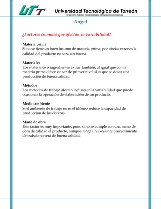 Universidad Tecnológica de Torreón
                           Organismo Público Descentralizado del Gobierno de Coahuila


                                  Angel

¿Factores comunes que afectan la variabilidad?

Materia prima
Si no se tiene un buen insumo de materia prima, por obvias razones la
calidad del producto no será tan buena.

Materiales
Los materiales o ingredientes extras también, al igual que con la
materia prima deben de ser de primer nivel si es que se desea una
producción de buena calidad.

Métodos
Los métodos de trabajo afectan incluso en la variabilidad que puede
ocasionar la operación de elaboración de un producto.

Medio ambiente
Si el ambiente de trabajo no es el idóneo reduce la capacidad de
producción de los obreros.

Mano de obra
Este factor es muy importante, pues si no se cumple con una mano de
obra de calidad el producto, aunque tenga un excelente procedimiento
de trabajo no será de buena calidad.
 
