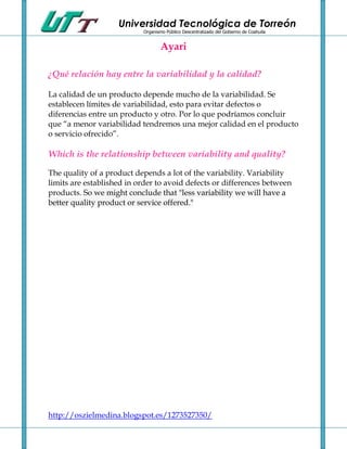 Universidad Tecnológica de Torreón
                           Organismo Público Descentralizado del Gobierno de Coahuila


                                   Ayari

¿Qué relación hay entre la variabilidad y la calidad?

La calidad de un producto depende mucho de la variabilidad. Se
establecen límites de variabilidad, esto para evitar defectos o
diferencias entre un producto y otro. Por lo que podríamos concluir
que “a menor variabilidad tendremos una mejor calidad en el producto
o servicio ofrecido”.

Which is the relationship between variability and quality?

The quality of a product depends a lot of the variability. Variability
limits are established in order to avoid defects or differences between
products. So we might conclude that "less variability we will have a
better quality product or service offered."




http://oszielmedina.blogspot.es/1273527350/
 