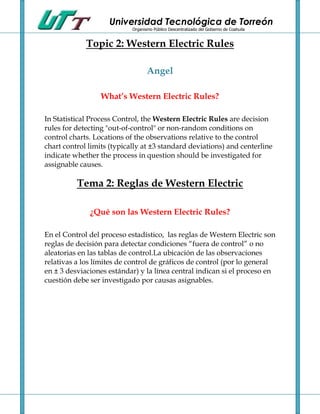 Universidad Tecnológica de Torreón
                            Organismo Público Descentralizado del Gobierno de Coahuila


             Topic 2: Western Electric Rules

                                   Angel

                  What’s Western Electric Rules?

In Statistical Process Control, the Western Electric Rules are decision
rules for detecting "out-of-control" or non-random conditions on
control charts. Locations of the observations relative to the control
chart control limits (typically at ±3 standard deviations) and centerline
indicate whether the process in question should be investigated for
assignable causes.

          Tema 2: Reglas de Western Electric

              ¿Qué son las Western Electric Rules?

En el Control del proceso estadístico, las reglas de Western Electric son
reglas de decisión para detectar condiciones “fuera de control” o no
aleatorias en las tablas de control.La ubicación de las observaciones
relativas a los límites de control de gráficos de control (por lo general
en ± 3 desviaciones estándar) y la línea central indican si el proceso en
cuestión debe ser investigado por causas asignables.
 